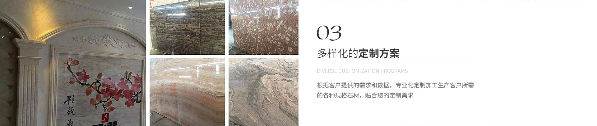 多樣化的定制方案,Diverse customization programs,根據(jù)客戶(hù)提供的需求和數(shù)據(jù)，專(zhuān)業(yè)化定制加工生產(chǎn)客戶(hù)所需
             的各種規(guī)格石材，貼合您的定制需求